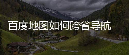 百度 百如何跨省享省导地图导航度地图跨航方法分
